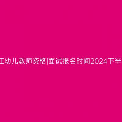浙江幼儿教师资格|面试报名时间2024下半年